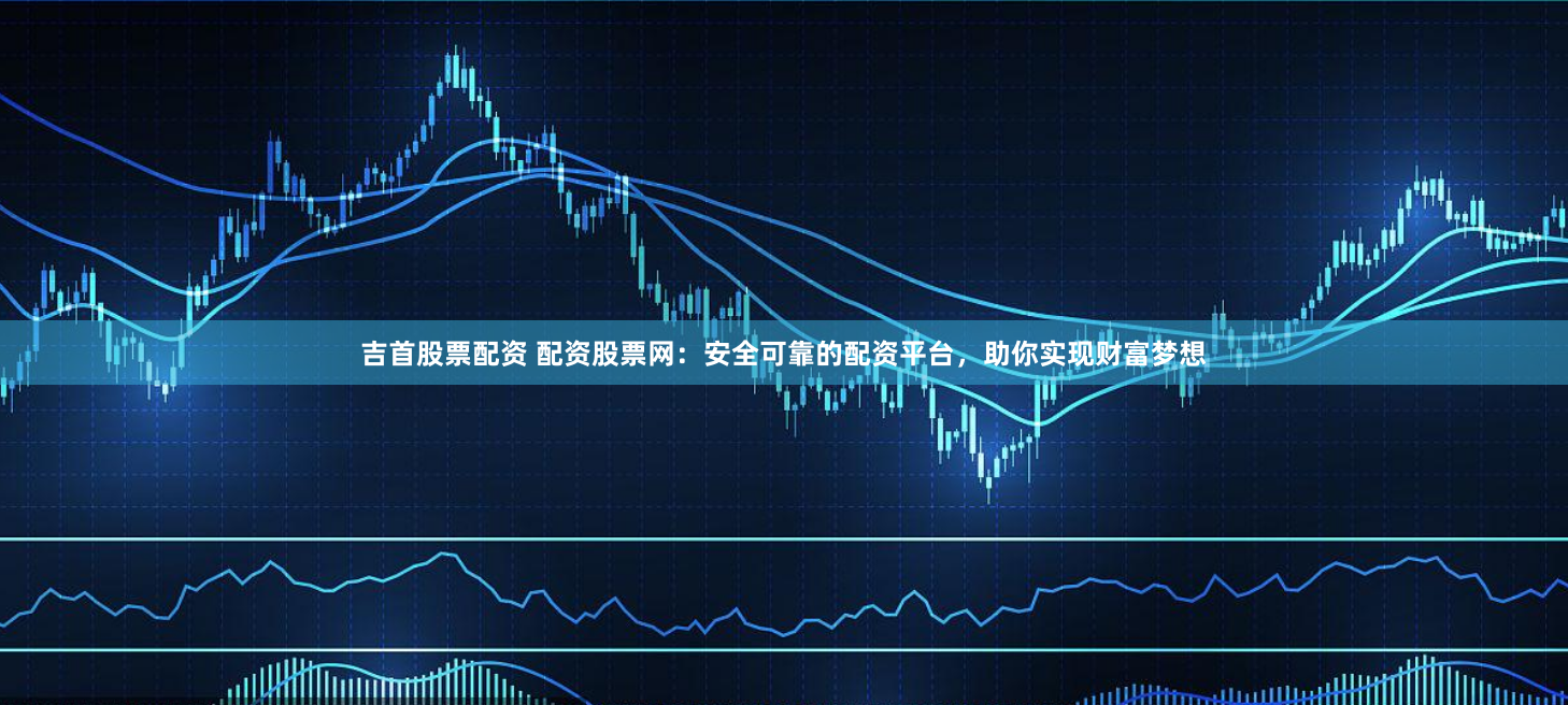 吉首股票配资 配资股票网：安全可靠的配资平台，助你实现财富梦想