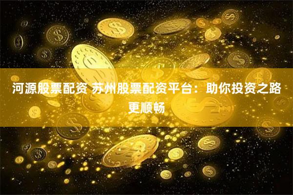河源股票配资 苏州股票配资平台：助你投资之路更顺畅