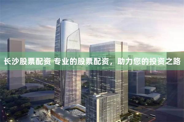 长沙股票配资 专业的股票配资，助力您的投资之路