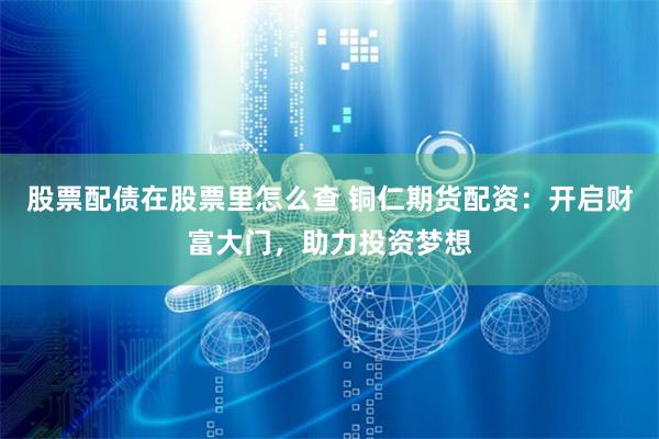 股票配债在股票里怎么查 铜仁期货配资：开启财富大门，助力投资梦想