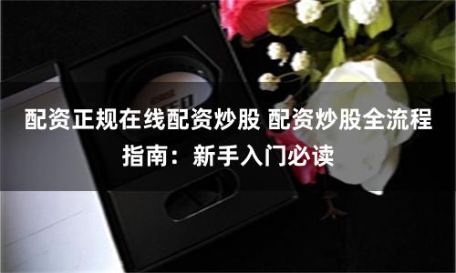 配资正规在线配资炒股 配资炒股全流程指南：新手入门必读